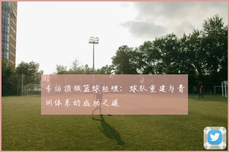 专访顶级篮球经理：球队重建与青训体系的成功之道