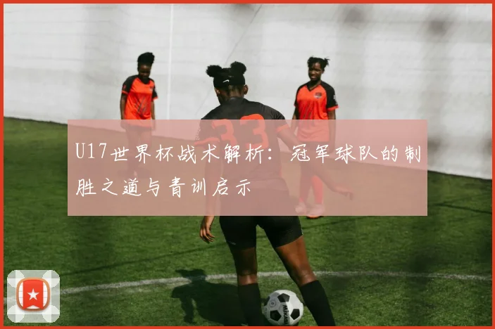U17世界杯战术解析：冠军球队的制胜之道与青训启示