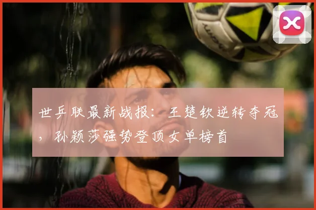世乒联最新战报：王楚钦逆转夺冠，孙颖莎强势登顶女单榜首