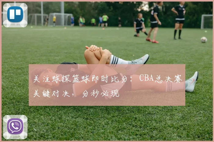 关注球探篮球即时比分：CBA总决赛关键对决，分秒必现