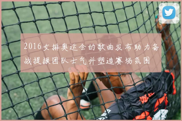 2016女排奥运会的歌曲发布助力备战提振团队士气并塑造赛场氛围