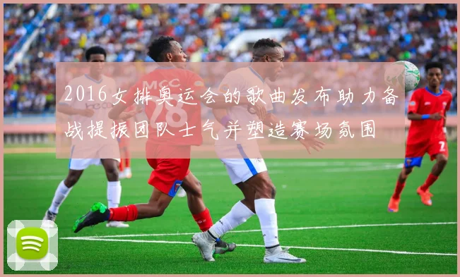 2016女排奥运会的歌曲发布助力备战提振团队士气并塑造赛场氛围