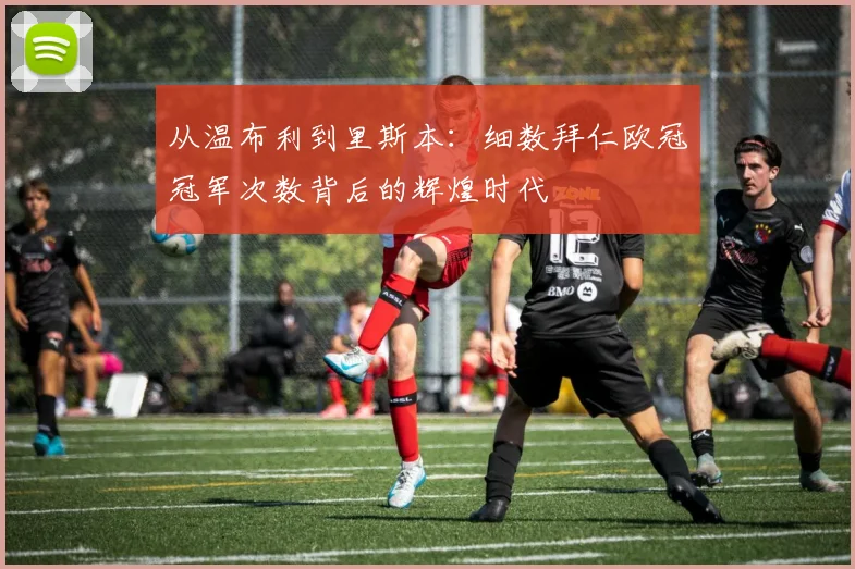 从温布利到里斯本：细数拜仁欧冠冠军次数背后的辉煌时代